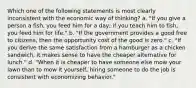 Which one of the following statements is most clearly inconsistent with the economic way of thinking? a. "If you give a person a fish, you feed him for a day; if you teach him to fish, you feed him for life." b. "If the government provides a good free to citizens, then the opportunity cost of the good is zero." c. "If you derive the same satisfaction from a hamburger as a chicken sandwich, it makes sense to have the cheaper alternative for lunch." d. "When it is cheaper to have someone else mow your lawn than to mow it yourself, hiring someone to do the job is consistent with economizing behavior."