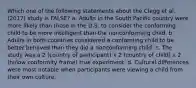 Which one of the following statements about the Clegg et al. (2017) study is FALSE? a. Adults in the South Pacific country were more likely than those in the U.S. to consider the conforming child to be more intelligent than the nonconforming child. b. Adults in both countries considered a conforming child to be better behaved than they did a nonconforming child. c. The study was a 2 (country of participant) x 2 (country of child) x 2 (hi/low conformity frame) true experiment. d. Cultural differences were most notable when participants were viewing a child from their own culture.