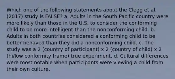 Which one of the following statements about the Clegg et al. (2017) study is FALSE? a. Adults in the South Pacific country were more likely than those in the U.S. to consider the conforming child to be more intelligent than the nonconforming child. b. Adults in both countries considered a conforming child to be better behaved than they did a nonconforming child. c. The study was a 2 (country of participant) x 2 (country of child) x 2 (hi/low conformity frame) true experiment. d. Cultural differences were most notable when participants were viewing a child from their own culture.