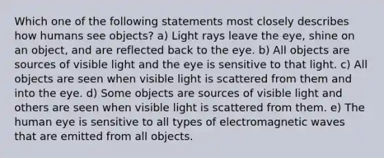 Which one of the following statements most closely describes how humans see objects? a) Light rays leave the eye, shine on an object, and are reflected back to the eye. b) All objects are sources of visible light and the eye is sensitive to that light. c) All objects are seen when visible light is scattered from them and into the eye. d) Some objects are sources of visible light and others are seen when visible light is scattered from them. e) The human eye is sensitive to all types of electromagnetic waves that are emitted from all objects.