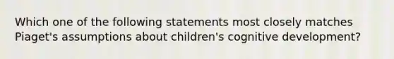 Which one of the following statements most closely matches Piaget's assumptions about children's cognitive development?