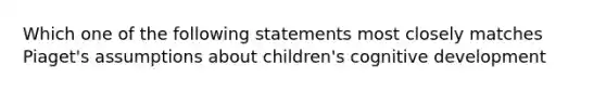 Which one of the following statements most closely matches Piaget's assumptions about children's cognitive development