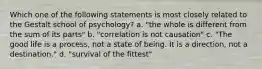 Which one of the following statements is most closely related to the Gestalt school of psychology? a. "the whole is different from the sum of its parts" b. "correlation is not causation" c. "The good life is a process, not a state of being. It is a direction, not a destination." d. "survival of the fittest"