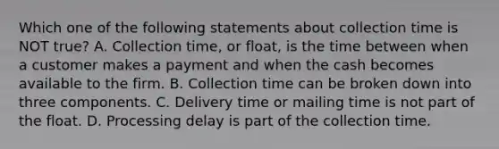 Which one of the following statements about collection time is NOT true? A. Collection time, or float, is the time between when a customer makes a payment and when the cash becomes available to the firm. B. Collection time can be broken down into three components. C. Delivery time or mailing time is not part of the float. D. Processing delay is part of the collection time.