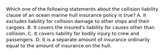 Which one of the following statements about the collision liability clause of an ocean marine hull insurance policy is true? A. It excludes liability for collision damage to other ships and their cargoes. B. It covers the insured's liability for causes other than collision. C. It covers liability for bodily injury to crew and passengers. D. It is a separate amount of insurance ordinarily equal to the amount of insurance on the hull.