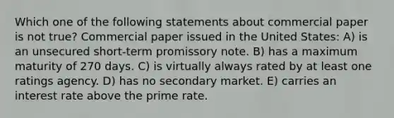 Which one of the following statements about commercial paper is not true? Commercial paper issued in the United States: A) is an unsecured short-term promissory note. B) has a maximum maturity of 270 days. C) is virtually always rated by at least one ratings agency. D) has no secondary market. E) carries an interest rate above the prime rate.