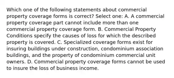 Which one of the following statements about commercial property coverage forms is correct? Select one: A. A commercial property coverage part cannot include more than one commercial property coverage form. B. Commercial Property Conditions specify the causes of loss for which the described property is covered. C. Specialized coverage forms exist for insuring buildings under construction, condominium association buildings, and the property of condominium commercial unit owners. D. Commercial property coverage forms cannot be used to insure the loss of business income.