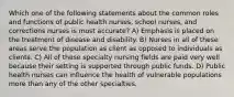 Which one of the following statements about the common roles and functions of public health nurses, school nurses, and corrections nurses is most accurate? A) Emphasis is placed on the treatment of disease and disability. B) Nurses in all of these areas serve the population as client as opposed to individuals as clients. C) All of these specialty nursing fields are paid very well because their setting is supported through public funds. D) Public health nurses can influence the health of vulnerable populations more than any of the other specialties.