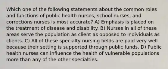 Which one of the following statements about the common roles and functions of public health nurses, school nurses, and corrections nurses is most accurate? A) Emphasis is placed on the treatment of disease and disability. B) Nurses in all of these areas serve the population as client as opposed to individuals as clients. C) All of these specialty nursing fields are paid very well because their setting is supported through public funds. D) Public health nurses can influence the health of vulnerable populations more than any of the other specialties.