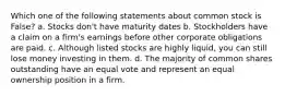 Which one of the following statements about common stock is False? a. Stocks don't have maturity dates b. Stockholders have a claim on a firm's earnings before other corporate obligations are paid. c. Although listed stocks are highly liquid, you can still lose money investing in them. d. The majority of common shares outstanding have an equal vote and represent an equal ownership position in a firm.