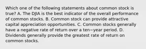 Which one of the following statements about common stock is​ true? A. The DJIA is the best indicator of the overall performance of common stocks. B. Common stock can provide attractive capital appreciation opportunities. C. Common stocks generally have a negative rate of return over a ten−year period. D. Dividends generally provide the greatest rate of return on common stocks.