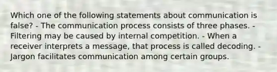 Which one of the following statements about communication is false? - The communication process consists of three phases. - Filtering may be caused by internal competition. - When a receiver interprets a message, that process is called decoding. - Jargon facilitates communication among certain groups.