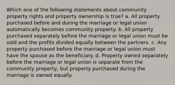 Which one of the following statements about community property rights and property ownership is true? a. All property purchased before and during the marriage or legal union automatically becomes community property. b. All property purchased separately before the marriage or legal union must be sold and the profits divided equally between the partners. c. Any property purchased before the marriage or legal union must have the spouse as the beneficiary. d. Property owned separately before the marriage or legal union is separate from the community property, but property purchased during the marriage is owned equally.