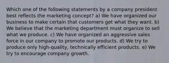 Which one of the following statements by a company president best reflects the marketing concept? a) We have organized our business to make certain that customers get what they want. b) We believe that the marketing department must organize to sell what we produce. c) We have organized an aggressive sales force in our company to promote our products. d) We try to produce only high-quality, technically efficient products. e) We try to encourage company growth.