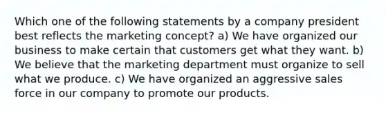 Which one of the following statements by a company president best reflects the marketing concept? a) We have organized our business to make certain that customers get what they want. b) We believe that the marketing department must organize to sell what we produce. c) We have organized an aggressive sales force in our company to promote our products.