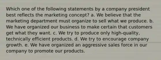 Which one of the following statements by a company president best reflects the marketing concept? a. ​We believe that the marketing department must organize to sell what we produce. b. ​We have organized our business to make certain that customers get what they want. c. ​We try to produce only high-quality, technically efficient products. d. ​We try to encourage company growth. e. ​We have organized an aggressive sales force in our company to promote our products.