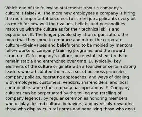 Which one of the following statements about a company's culture is false? A. The more new employees a company is hiring the more important it becomes to screen job applicants every bit as much for how well their values, beliefs, and personalities match up with the culture as for their technical skills and experience. B. The longer people stay at an organization, the more that they come to embrace and mirror the corporate culture—their values and beliefs tend to be molded by mentors, fellow workers, company training programs, and the reward structure. C. A company's culture, once established, tends to remain stable and entrenched over time. D. Typically, key elements of the culture originate with a founder or certain strong leaders who articulated them as a set of business principles, company policies, operating approaches, and ways of dealing with employees, customers, vendors, shareholders, and local communities where the company has operations. E. Company cultures can be perpetuated by the telling and retelling of company legends, by regular ceremonies honoring members who display desired cultural behaviors, and by visibly rewarding those who display cultural norms and penalizing those who don't.