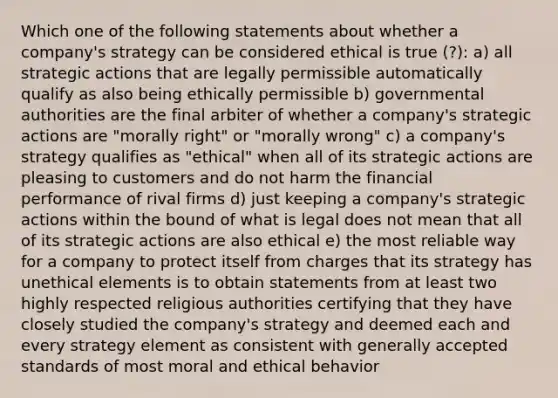 Which one of the following statements about whether a company's strategy can be considered ethical is true (?): a) all strategic actions that are legally permissible automatically qualify as also being ethically permissible b) governmental authorities are the final arbiter of whether a company's strategic actions are "morally right" or "morally wrong" c) a company's strategy qualifies as "ethical" when all of its strategic actions are pleasing to customers and do not harm the financial performance of rival firms d) just keeping a company's strategic actions within the bound of what is legal does not mean that all of its strategic actions are also ethical e) the most reliable way for a company to protect itself from charges that its strategy has unethical elements is to obtain statements from at least two highly respected religious authorities certifying that they have closely studied the company's strategy and deemed each and every strategy element as consistent with generally accepted standards of most moral and ethical behavior