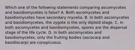 Which one of the following statements comparing ascomycetes and basidiomycetes is false? A. Both ascomycetes and basidiomycetes have secondary mycelia. B. In both ascomycetes and basidiomycetes, the zygote is the only diploid stage. C. In both ascomycetes and basidiomycetes, spores are the dispersal stage of the life cycle. D. In both ascomycetes and basidiomycetes, only the fruiting bodies (ascocarp and basidiocarp) are conspicuous.