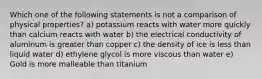 Which one of the following statements is not a comparison of physical properties? a) potassium reacts with water more quickly than calcium reacts with water b) the electrical conductivity of aluminum is greater than copper c) the density of ice is less than liquid water d) ethylene glycol is more viscous than water e) Gold is more malleable than titanium