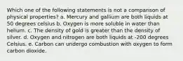 Which one of the following statements is not a comparison of physical properties? a. Mercury and gallium are both liquids at 50 degrees celsius b. Oxygen is more soluble in water than helium. c. The density of gold is greater than the density of silver. d. Oxygen and nitrogen are both liquids at -200 degrees Celsius. e. Carbon can undergo combustion with oxygen to form carbon dioxide.