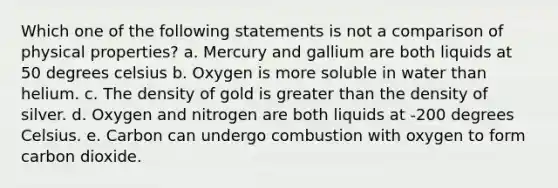 Which one of the following statements is not a comparison of physical properties? a. Mercury and gallium are both liquids at 50 degrees celsius b. Oxygen is more soluble in water than helium. c. The density of gold is greater than the density of silver. d. Oxygen and nitrogen are both liquids at -200 degrees Celsius. e. Carbon can undergo combustion with oxygen to form carbon dioxide.