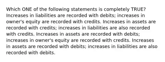 Which ONE of the following statements is completely TRUE? Increases in liabilities are recorded with debits; increases in owner's equity are recorded with credits. Increases in assets are recorded with credits; increases in liabilities are also recorded with credits. Increases in assets are recorded with debits; increases in owner's equity are recorded with credits. Increases in assets are recorded with debits; increases in liabilities are also recorded with debits.