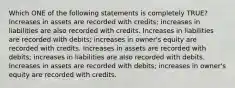 Which ONE of the following statements is completely TRUE? Increases in assets are recorded with credits; increases in liabilities are also recorded with credits. Increases in liabilities are recorded with debits; increases in owner's equity are recorded with credits. Increases in assets are recorded with debits; increases in liabilities are also recorded with debits. Increases in assets are recorded with debits; increases in owner's equity are recorded with credits.