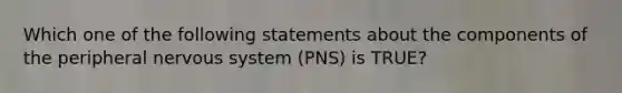 Which one of the following statements about the components of the peripheral nervous system (PNS) is TRUE?