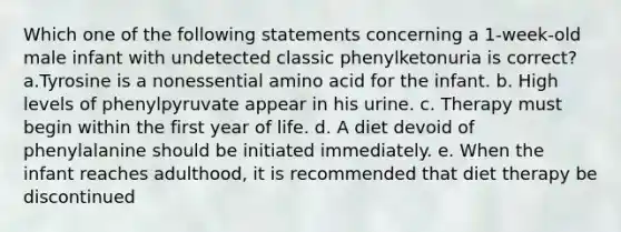 Which one of the following statements concerning a 1-week-old male infant with undetected classic phenylketonuria is correct? a.Tyrosine is a nonessential amino acid for the infant. b. High levels of phenylpyruvate appear in his urine. c. Therapy must begin within the first year of life. d. A diet devoid of phenylalanine should be initiated immediately. e. When the infant reaches adulthood, it is recommended that diet therapy be discontinued