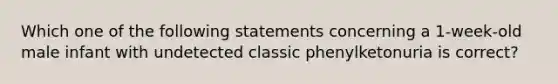 Which one of the following statements concerning a 1-week-old male infant with undetected classic phenylketonuria is correct?