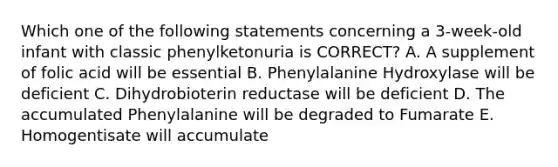 Which one of the following statements concerning a 3-week-old infant with classic phenylketonuria is CORRECT? A. A supplement of folic acid will be essential B. Phenylalanine Hydroxylase will be deficient C. Dihydrobioterin reductase will be deficient D. The accumulated Phenylalanine will be degraded to Fumarate E. Homogentisate will accumulate