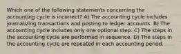 Which one of the following statements concerning the accounting cycle is incorrect? A) The accounting cycle includes journalizing transactions and posting to ledger accounts. B) The accounting cycle includes only one optional step. C) The steps in the accounting cycle are performed in sequence. D) The steps in the accounting cycle are repeated in each accounting period.