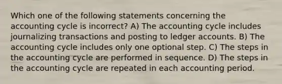 Which one of the following statements concerning the accounting cycle is incorrect? A) The accounting cycle includes journalizing transactions and posting to ledger accounts. B) The accounting cycle includes only one optional step. C) The steps in the accounting cycle are performed in sequence. D) The steps in the accounting cycle are repeated in each accounting period.