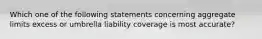 Which one of the following statements concerning aggregate limits excess or umbrella liability coverage is most accurate?