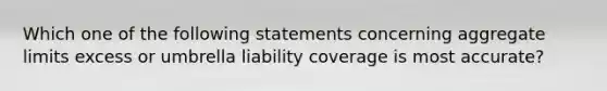 Which one of the following statements concerning aggregate limits excess or umbrella liability coverage is most accurate?