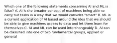 Which one of the following statements concerning AI and ML is false? A. AI is the broader concept of machines being able to carry out tasks in a way that we would consider "smart" B. ML is a current application of AI based around the idea that we should be able to give machines access to data and let them learn for themselves C. AI and ML can be used interchangeably D. AI can be classified into one of two fundamental groups, applied or general