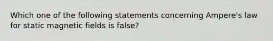 Which one of the following statements concerning Ampere's law for static magnetic fields is false?