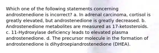 Which one of the following statements concerning androstenedione is incorrect? a. In adrenal carcinoma, cortisol is greatly elevated, but androstenedione is greatly decreased. b. Androstenedione metabolites are measured as 17-ketosteroids. c. 11-Hydroxylase deficiency leads to elevated plasma androstenedione. d. The precursor molecule in the formation of androstenedione is dihydroepiandrostenedione (DHEA).