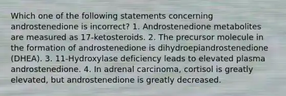 Which one of the following statements concerning androstenedione is incorrect? 1. Androstenedione metabolites are measured as 17-ketosteroids. 2. The precursor molecule in the formation of androstenedione is dihydroepiandrostenedione (DHEA). 3. 11-Hydroxylase deficiency leads to elevated plasma androstenedione. 4. In adrenal carcinoma, cortisol is greatly elevated, but androstenedione is greatly decreased.