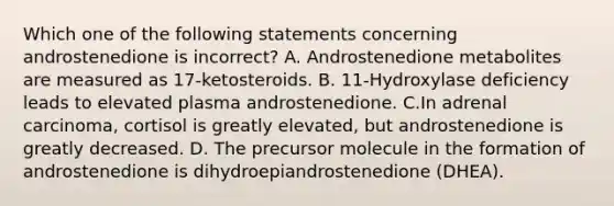 Which one of the following statements concerning androstenedione is incorrect? A. Androstenedione metabolites are measured as 17-ketosteroids. B. 11-Hydroxylase deficiency leads to elevated plasma androstenedione. C.In adrenal carcinoma, cortisol is greatly elevated, but androstenedione is greatly decreased. D. The precursor molecule in the formation of androstenedione is dihydroepiandrostenedione (DHEA).