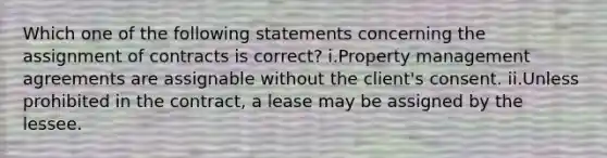 Which one of the following statements concerning the assignment of contracts is correct? i.Property management agreements are assignable without the client's consent. ii.Unless prohibited in the contract, a lease may be assigned by the lessee.