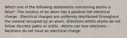 Which one of the following statements concerning atoms is false? -The nucleus of an atom has a positive net electrical charge. -Electrical charges are uniformly distributed throughout the volume occupied by an atom. -Electrons within atoms do not follow discrete paths or orbits. -Atoms can lose electrons. -Neutrons do not have an electrical charge.