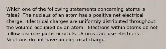 Which one of the following statements concerning atoms is false? -The nucleus of an atom has a positive net electrical charge. -Electrical charges are uniformly distributed throughout the volume occupied by an atom. -Electrons within atoms do not follow discrete paths or orbits. -Atoms can lose electrons. -Neutrons do not have an electrical charge.