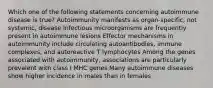 Which one of the following statements concerning autoimmune disease is true? Autoimmunity manifests as organ-specific, not systemic, disease Infectious microorganisms are frequently present in autoimmune lesions Effector mechanisms in autoimmunity include circulating autoantibodies, immune complexes, and autoreactive T lymphocytes Among the genes associated with autoimmunity, associations are particularly prevalent with class I MHC genes Many autoimmune diseases show higher incidence in males than in females