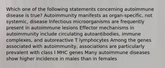 Which one of the following statements concerning autoimmune disease is true? Autoimmunity manifests as organ-specific, not systemic, disease Infectious microorganisms are frequently present in autoimmune lesions Effector mechanisms in autoimmunity include circulating autoantibodies, immune complexes, and autoreactive T lymphocytes Among the genes associated with autoimmunity, associations are particularly prevalent with class I MHC genes Many autoimmune diseases show higher incidence in males than in females