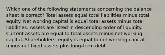 Which one of the following statements concerning the balance sheet is correct? Total assets equal total liabilities minus total equity. Net working capital is equal total assets minus total liabilities. Assets are listed in descending order of liquidity. Current assets are equal to total assets minus net working capital. Shareholders' equity is equal to net working capital minus net fixed assets plus long-term debt