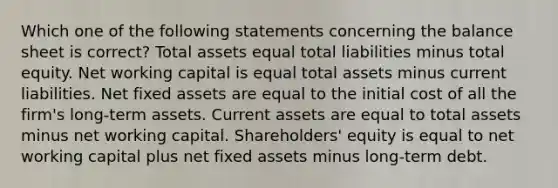 Which one of the following statements concerning the balance sheet is correct? Total assets equal total liabilities minus total equity. Net working capital is equal total assets minus current liabilities. Net fixed assets are equal to the initial cost of all the firm's long-term assets. Current assets are equal to total assets minus net working capital. Shareholders' equity is equal to net working capital plus net fixed assets minus long-term debt.