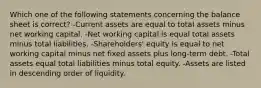 Which one of the following statements concerning the balance sheet is correct? -Current assets are equal to total assets minus net working capital. -Net working capital is equal total assets minus total liabilities. -Shareholders' equity is equal to net working capital minus net fixed assets plus long-term debt. -Total assets equal total liabilities minus total equity. -Assets are listed in descending order of liquidity.