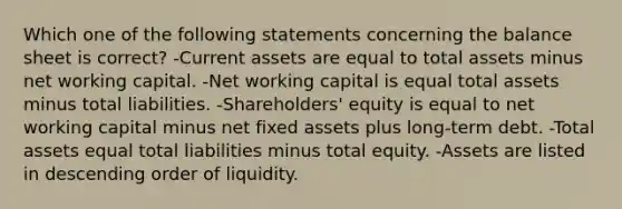 Which one of the following statements concerning the balance sheet is correct? -Current assets are equal to total assets minus net working capital. -Net working capital is equal total assets minus total liabilities. -Shareholders' equity is equal to net working capital minus net fixed assets plus long-term debt. -Total assets equal total liabilities minus total equity. -Assets are listed in descending order of liquidity.